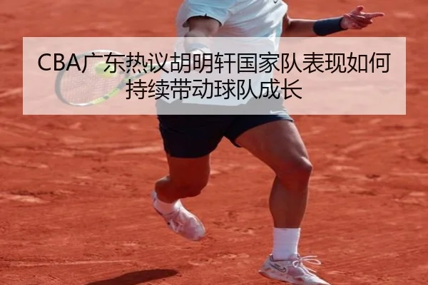 CBA广东热议胡明轩国家队表现如何持续带动球队成长