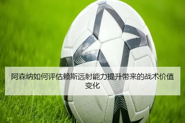 阿森纳如何评估赖斯远射能力提升带来的战术价值变化