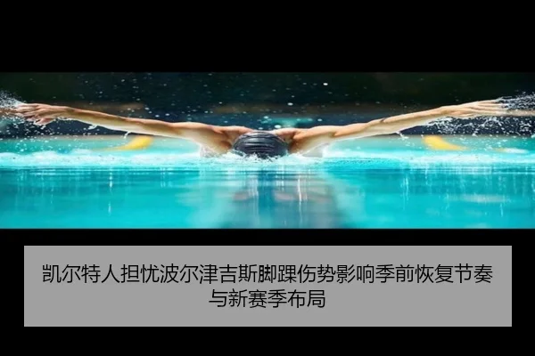 凯尔特人担忧波尔津吉斯脚踝伤势影响季前恢复节奏与新赛季布局