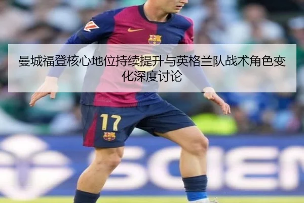 曼城福登核心地位持续提升与英格兰队战术角色变化深度讨论