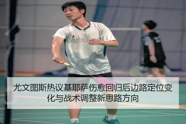 尤文图斯热议基耶萨伤愈回归后边路定位变化与战术调整新思路方向