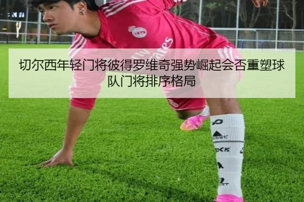切尔西年轻门将彼得罗维奇强势崛起会否重塑球队门将排序格局