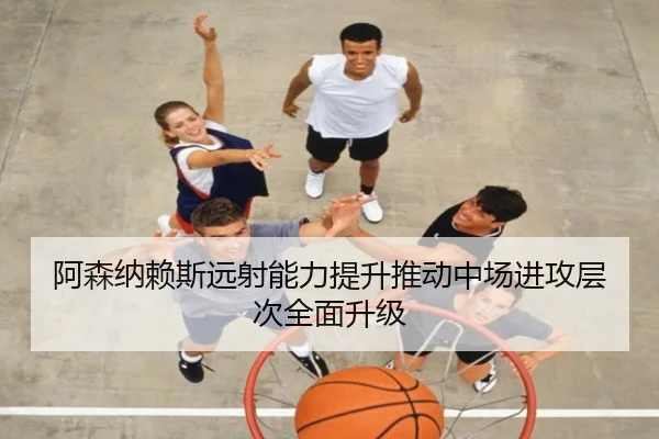 阿森纳赖斯远射能力提升推动中场进攻层次全面升级