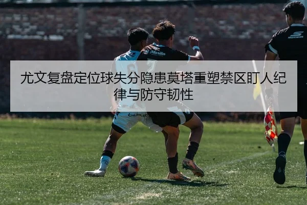 尤文复盘定位球失分隐患莫塔重塑禁区盯人纪律与防守韧性